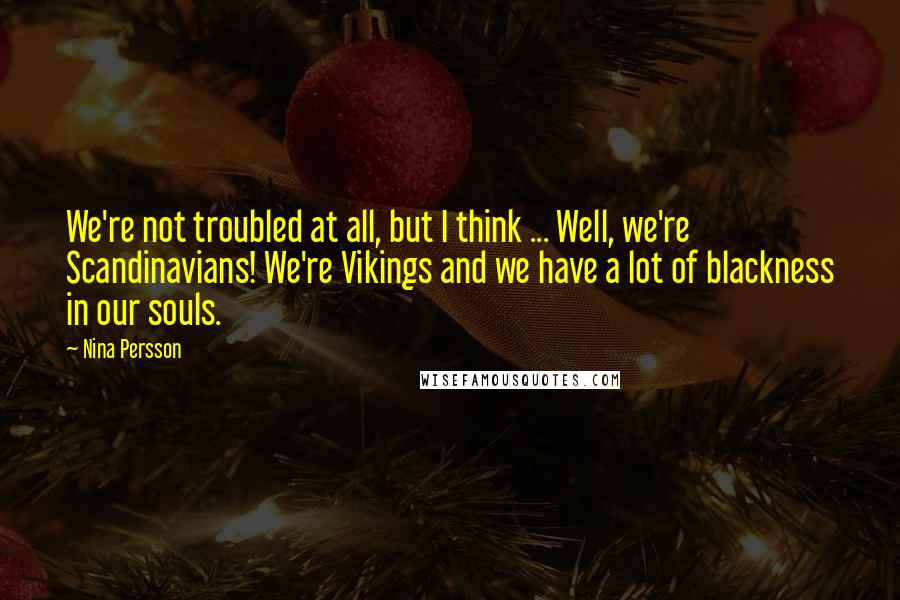 Nina Persson Quotes: We're not troubled at all, but I think ... Well, we're Scandinavians! We're Vikings and we have a lot of blackness in our souls.