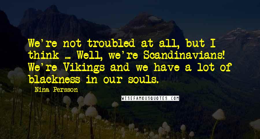 Nina Persson Quotes: We're not troubled at all, but I think ... Well, we're Scandinavians! We're Vikings and we have a lot of blackness in our souls.