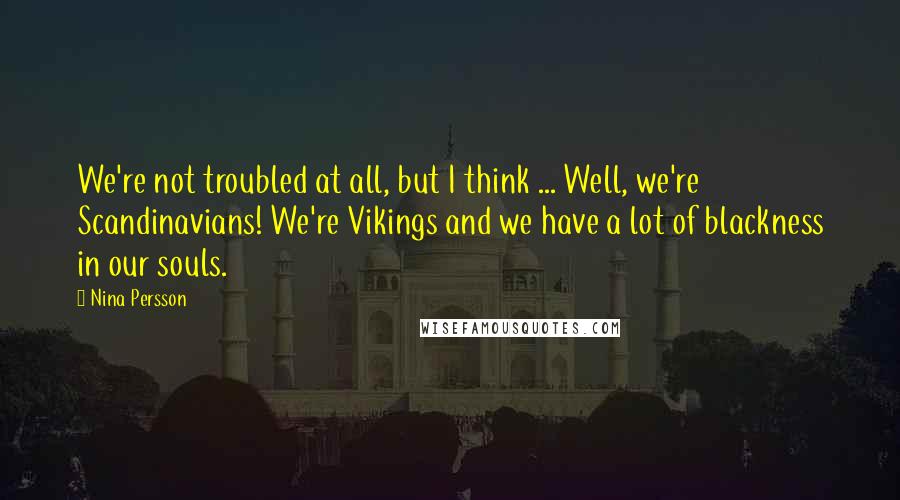 Nina Persson Quotes: We're not troubled at all, but I think ... Well, we're Scandinavians! We're Vikings and we have a lot of blackness in our souls.