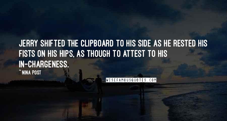 Nina Post Quotes: Jerry shifted the clipboard to his side as he rested his fists on his hips, as though to attest to his in-chargeness.