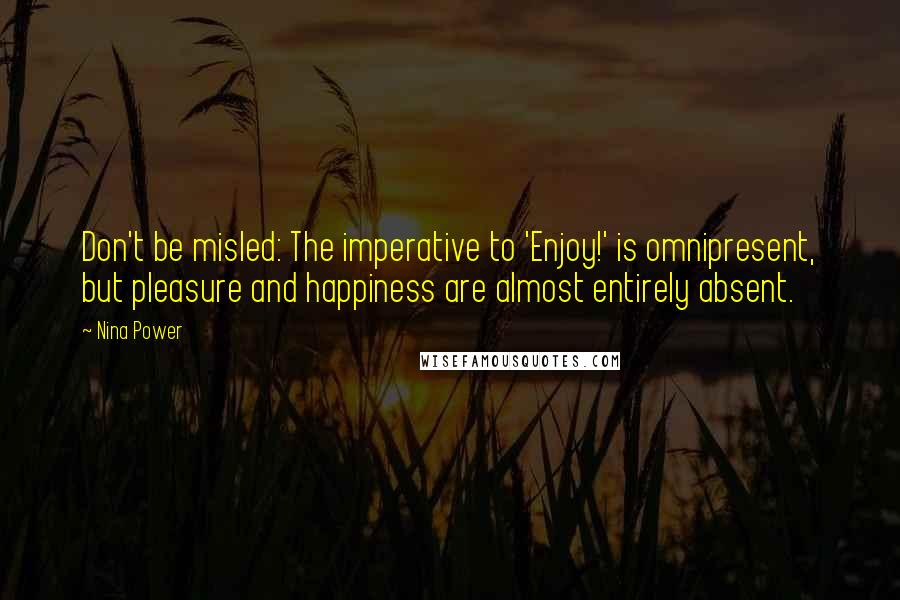 Nina Power Quotes: Don't be misled: The imperative to 'Enjoy!' is omnipresent, but pleasure and happiness are almost entirely absent.
