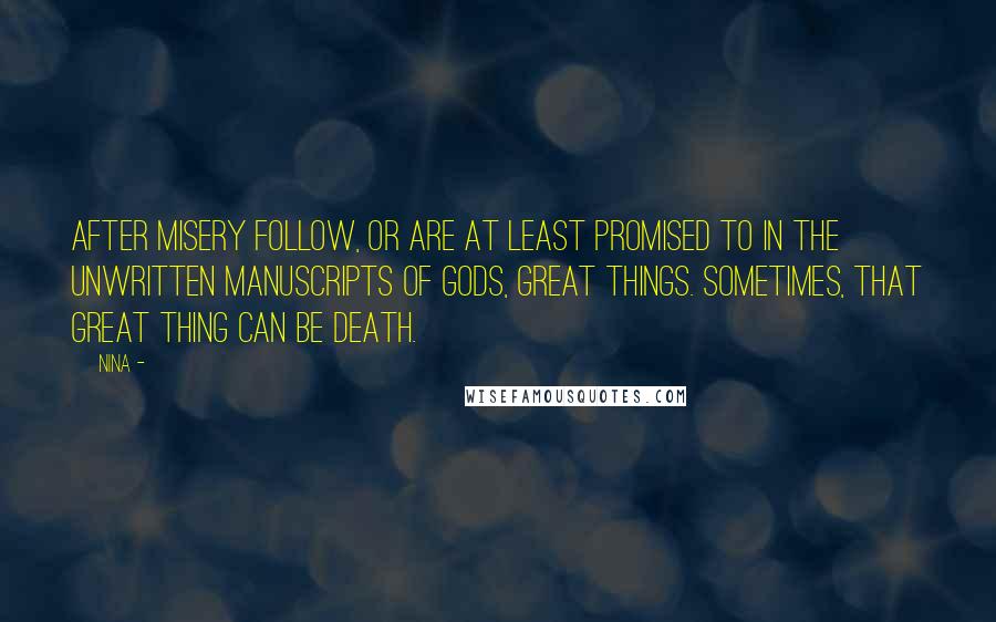 Nina - Quotes: After misery follow, or are at least promised to in the unwritten manuscripts of Gods, great things. Sometimes, that great thing can be death.