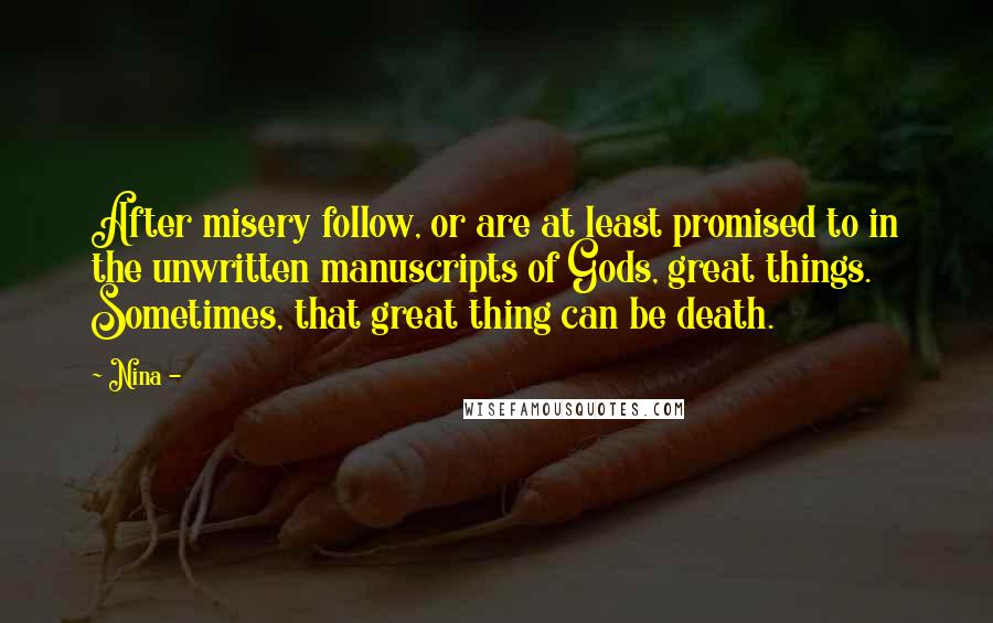 Nina - Quotes: After misery follow, or are at least promised to in the unwritten manuscripts of Gods, great things. Sometimes, that great thing can be death.