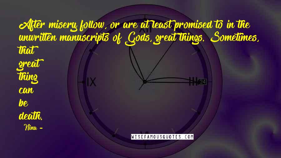 Nina - Quotes: After misery follow, or are at least promised to in the unwritten manuscripts of Gods, great things. Sometimes, that great thing can be death.