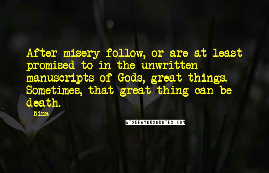 Nina - Quotes: After misery follow, or are at least promised to in the unwritten manuscripts of Gods, great things. Sometimes, that great thing can be death.