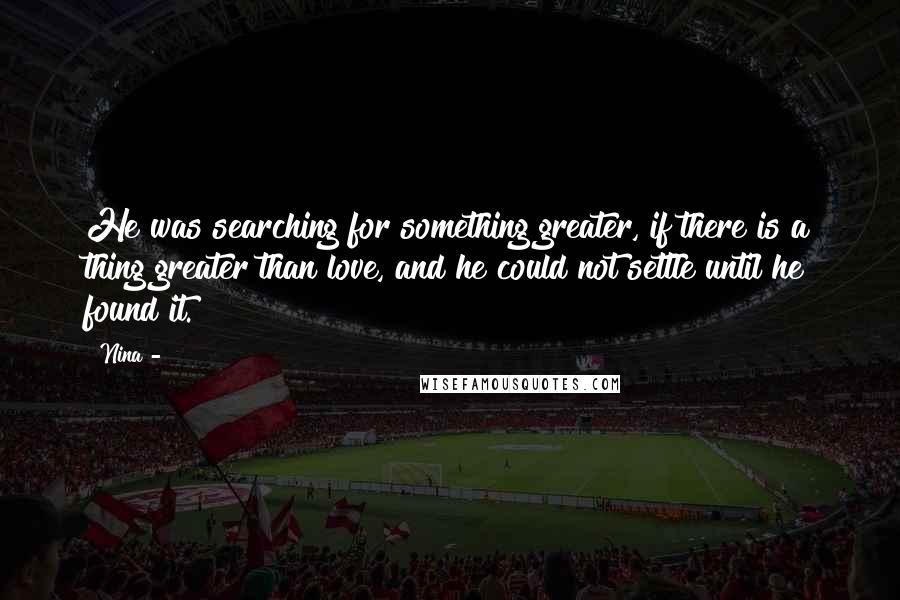 Nina - Quotes: He was searching for something greater, if there is a thing greater than love, and he could not settle until he found it.