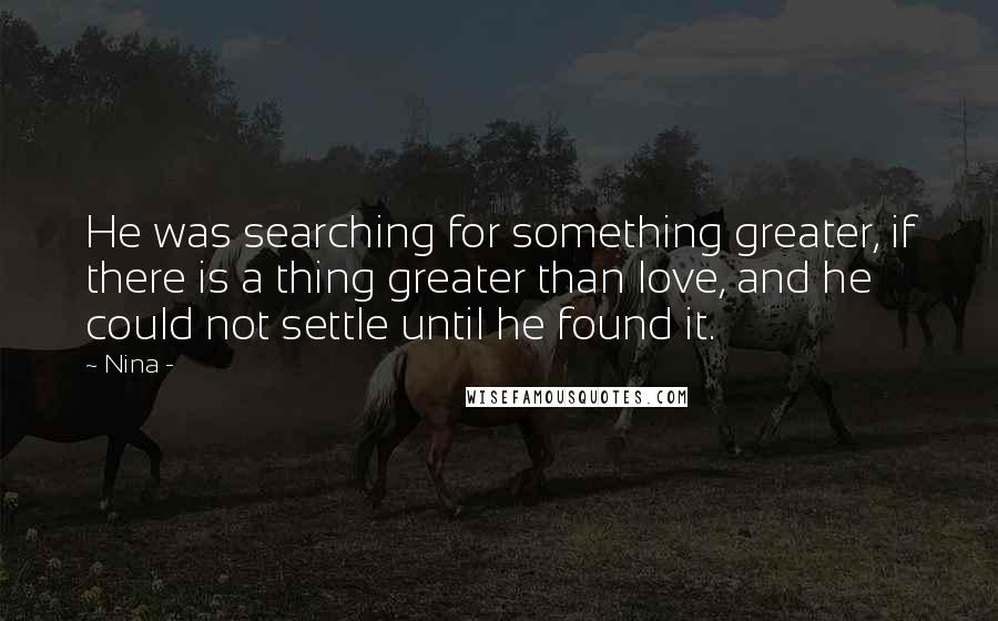 Nina - Quotes: He was searching for something greater, if there is a thing greater than love, and he could not settle until he found it.