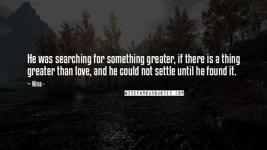 Nina - Quotes: He was searching for something greater, if there is a thing greater than love, and he could not settle until he found it.