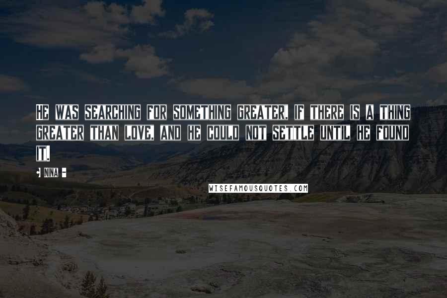 Nina - Quotes: He was searching for something greater, if there is a thing greater than love, and he could not settle until he found it.