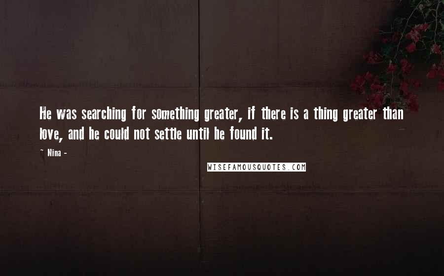 Nina - Quotes: He was searching for something greater, if there is a thing greater than love, and he could not settle until he found it.