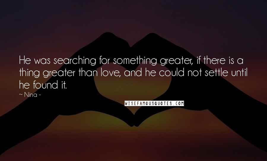 Nina - Quotes: He was searching for something greater, if there is a thing greater than love, and he could not settle until he found it.