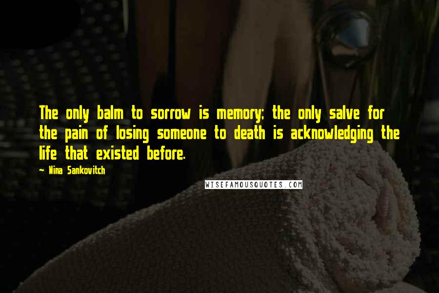 Nina Sankovitch Quotes: The only balm to sorrow is memory; the only salve for the pain of losing someone to death is acknowledging the life that existed before.