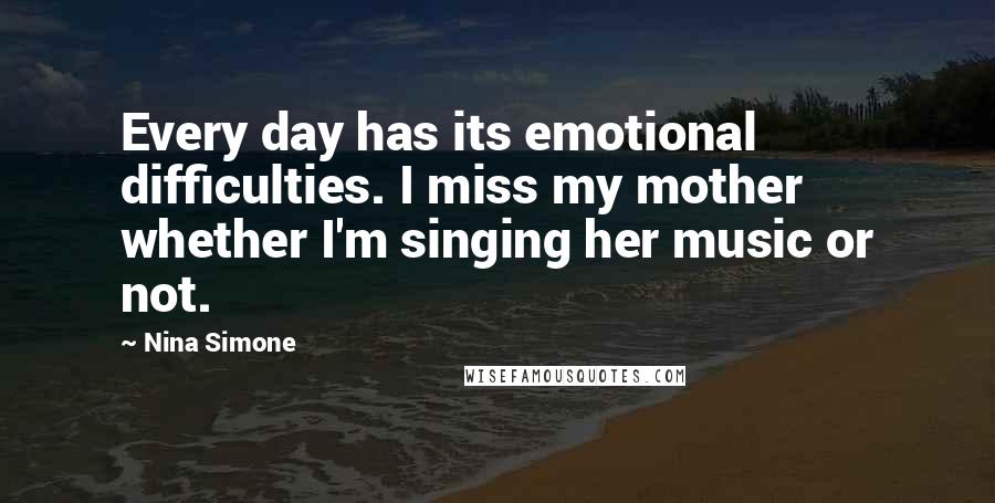 Nina Simone Quotes: Every day has its emotional difficulties. I miss my mother whether I'm singing her music or not.