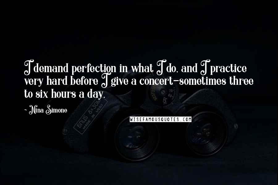 Nina Simone Quotes: I demand perfection in what I do, and I practice very hard before I give a concert-sometimes three to six hours a day.