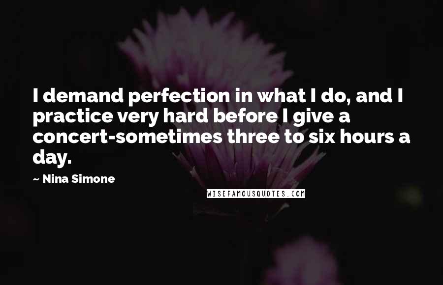 Nina Simone Quotes: I demand perfection in what I do, and I practice very hard before I give a concert-sometimes three to six hours a day.