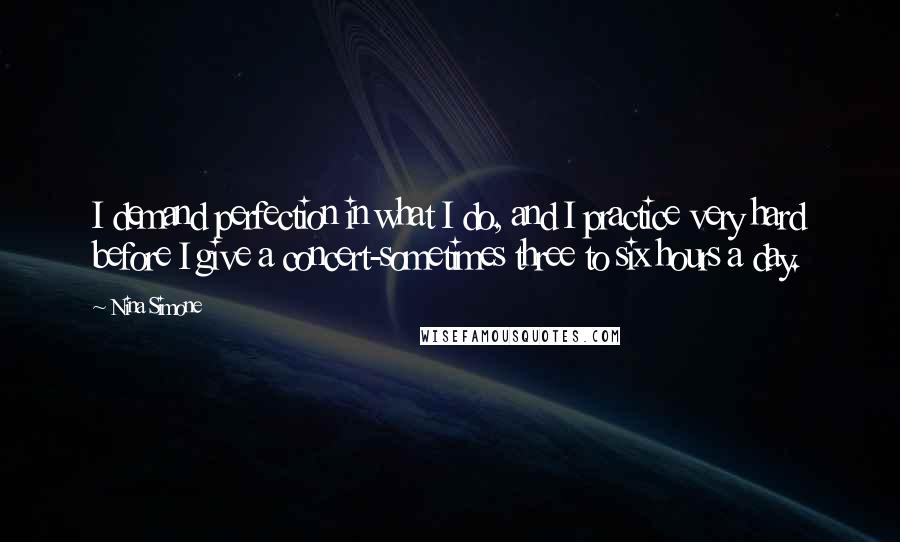 Nina Simone Quotes: I demand perfection in what I do, and I practice very hard before I give a concert-sometimes three to six hours a day.