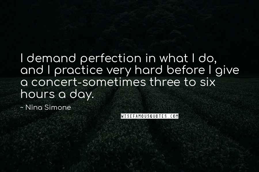 Nina Simone Quotes: I demand perfection in what I do, and I practice very hard before I give a concert-sometimes three to six hours a day.