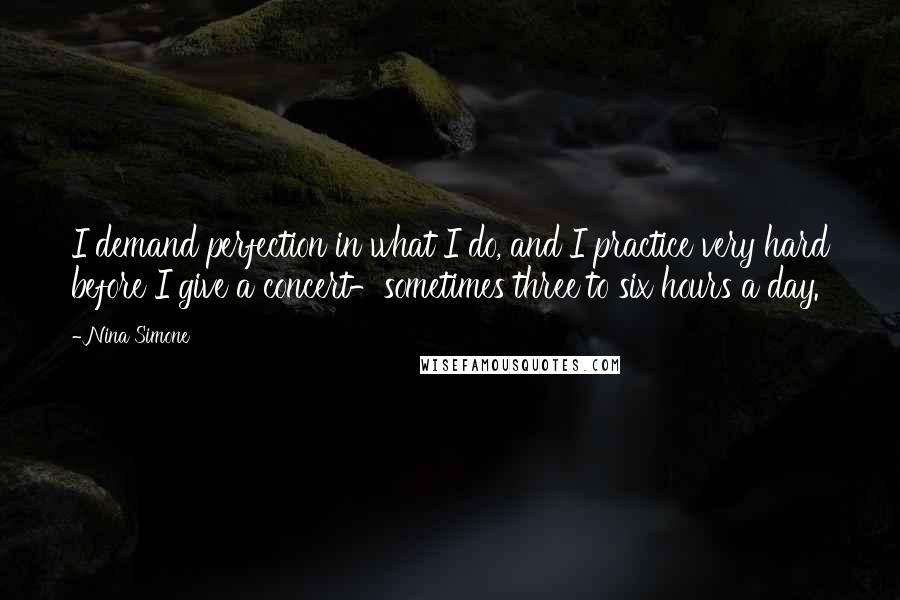 Nina Simone Quotes: I demand perfection in what I do, and I practice very hard before I give a concert-sometimes three to six hours a day.
