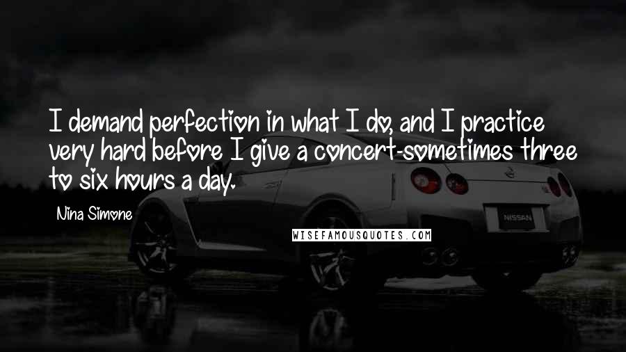 Nina Simone Quotes: I demand perfection in what I do, and I practice very hard before I give a concert-sometimes three to six hours a day.