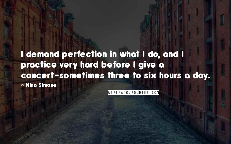 Nina Simone Quotes: I demand perfection in what I do, and I practice very hard before I give a concert-sometimes three to six hours a day.