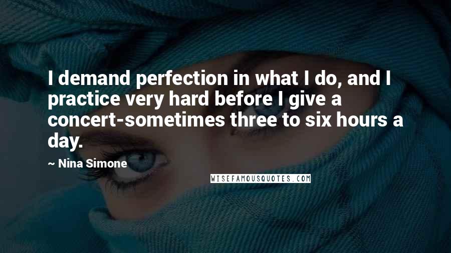 Nina Simone Quotes: I demand perfection in what I do, and I practice very hard before I give a concert-sometimes three to six hours a day.