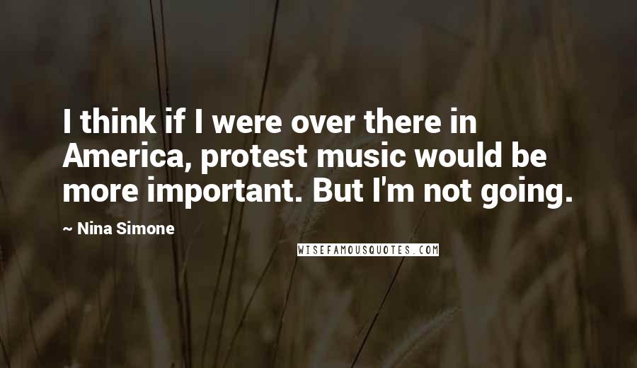 Nina Simone Quotes: I think if I were over there in America, protest music would be more important. But I'm not going.