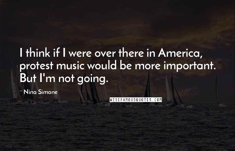 Nina Simone Quotes: I think if I were over there in America, protest music would be more important. But I'm not going.