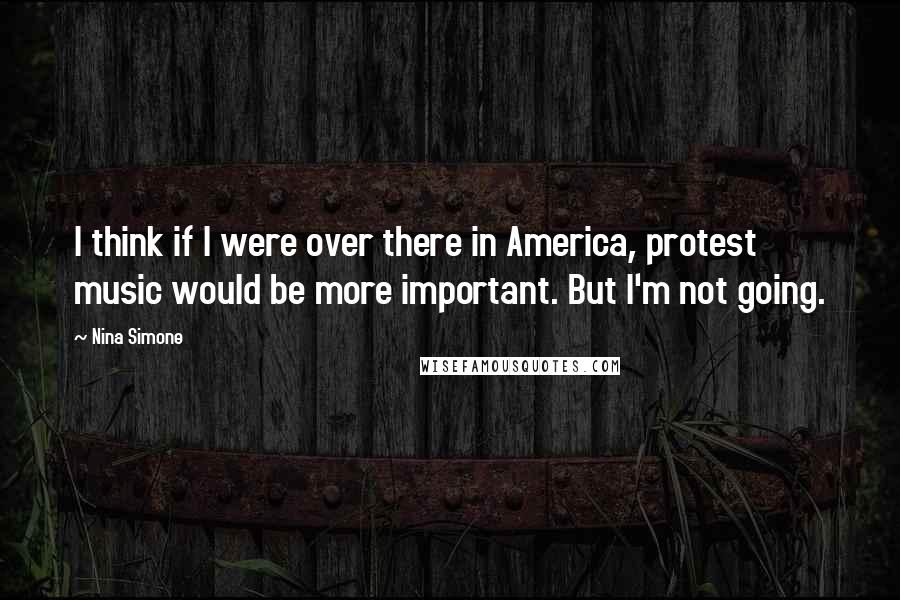 Nina Simone Quotes: I think if I were over there in America, protest music would be more important. But I'm not going.