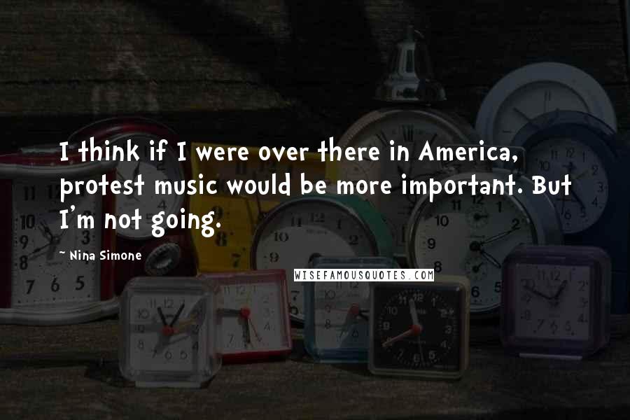 Nina Simone Quotes: I think if I were over there in America, protest music would be more important. But I'm not going.