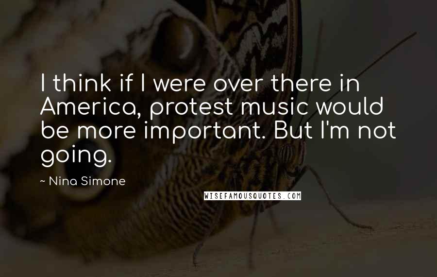 Nina Simone Quotes: I think if I were over there in America, protest music would be more important. But I'm not going.