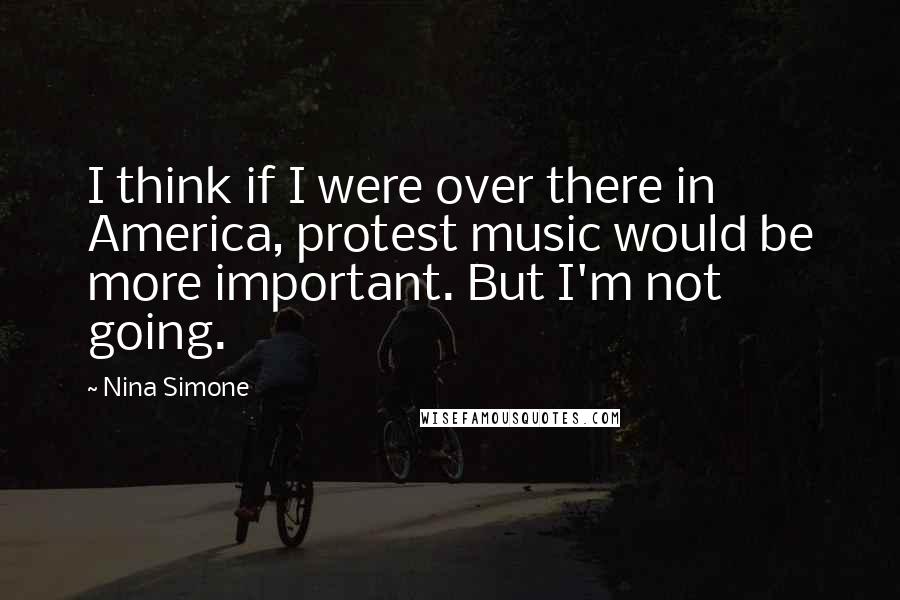 Nina Simone Quotes: I think if I were over there in America, protest music would be more important. But I'm not going.