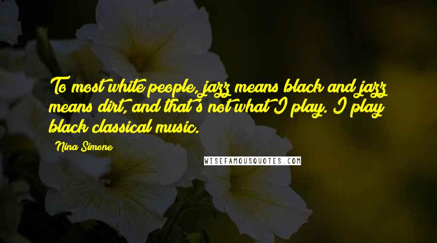 Nina Simone Quotes: To most white people, jazz means black and jazz means dirt, and that's not what I play. I play black classical music.