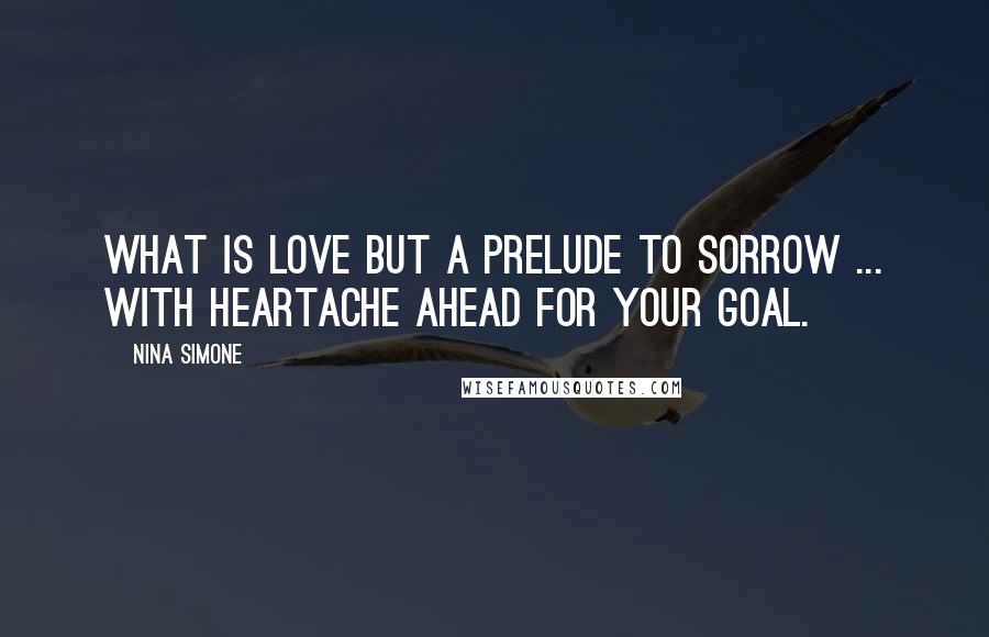 Nina Simone Quotes: What is love but a prelude to sorrow ... with heartache ahead for your goal.