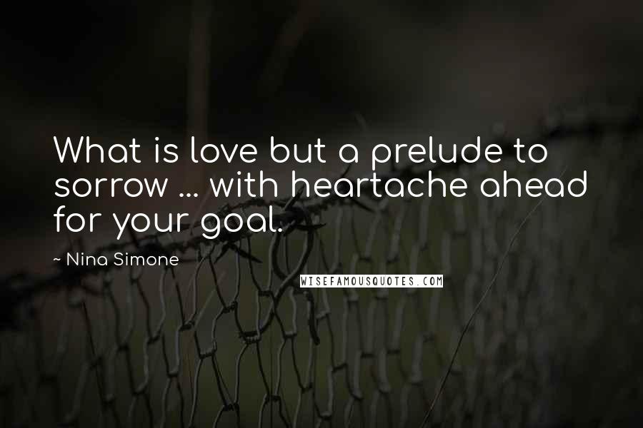 Nina Simone Quotes: What is love but a prelude to sorrow ... with heartache ahead for your goal.