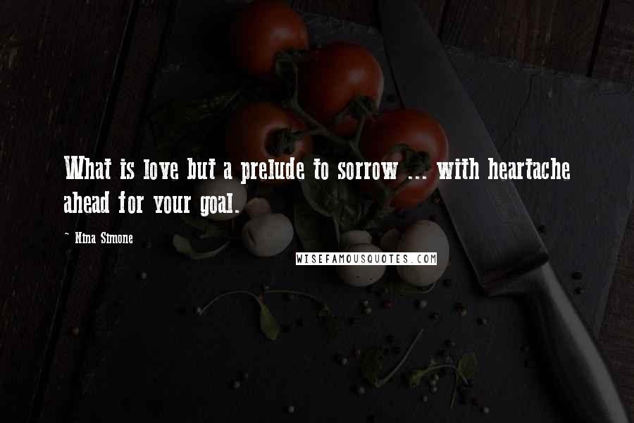 Nina Simone Quotes: What is love but a prelude to sorrow ... with heartache ahead for your goal.