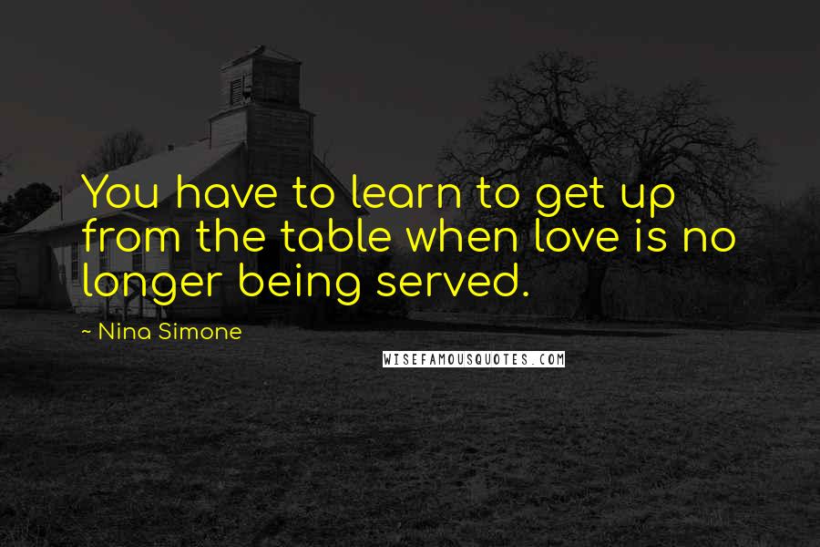 Nina Simone Quotes: You have to learn to get up from the table when love is no longer being served.