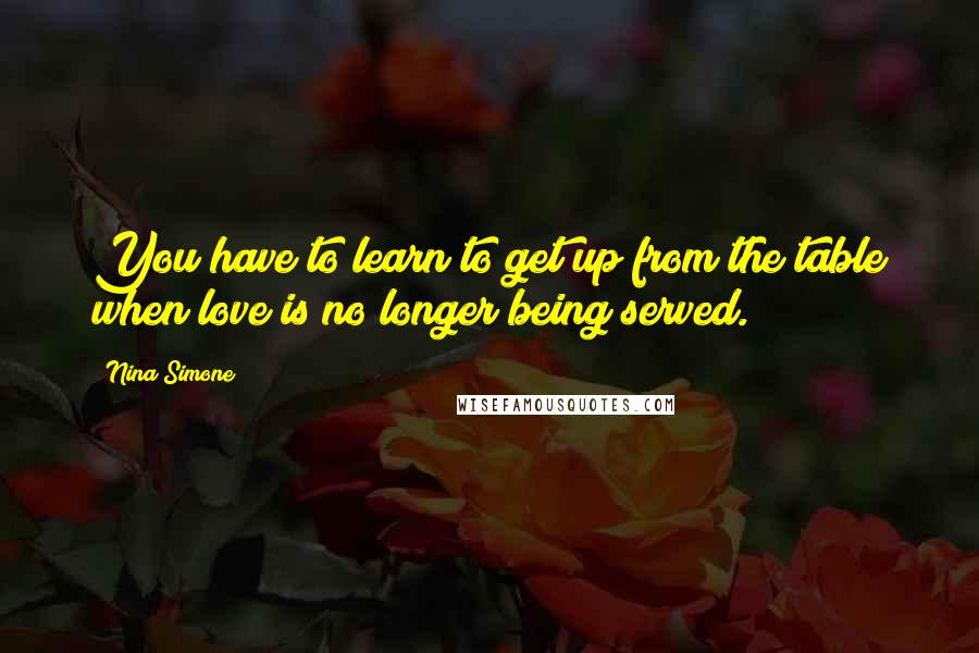 Nina Simone Quotes: You have to learn to get up from the table when love is no longer being served.