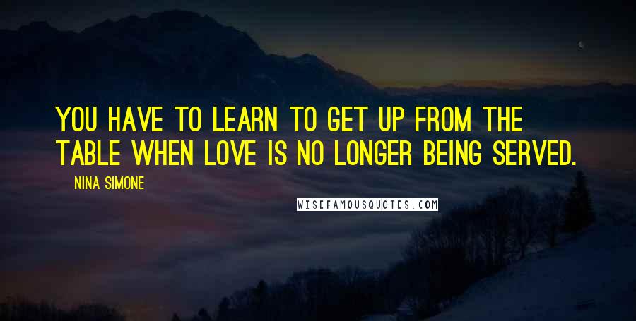 Nina Simone Quotes: You have to learn to get up from the table when love is no longer being served.