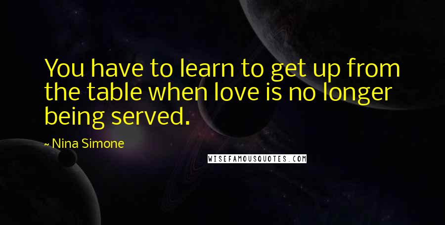 Nina Simone Quotes: You have to learn to get up from the table when love is no longer being served.