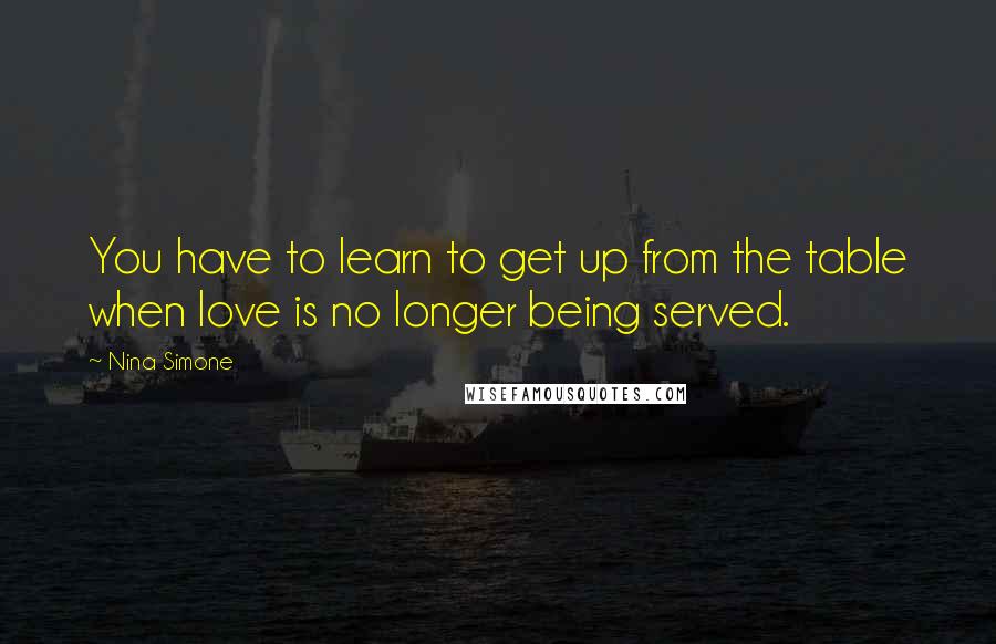 Nina Simone Quotes: You have to learn to get up from the table when love is no longer being served.