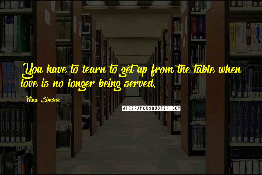 Nina Simone Quotes: You have to learn to get up from the table when love is no longer being served.