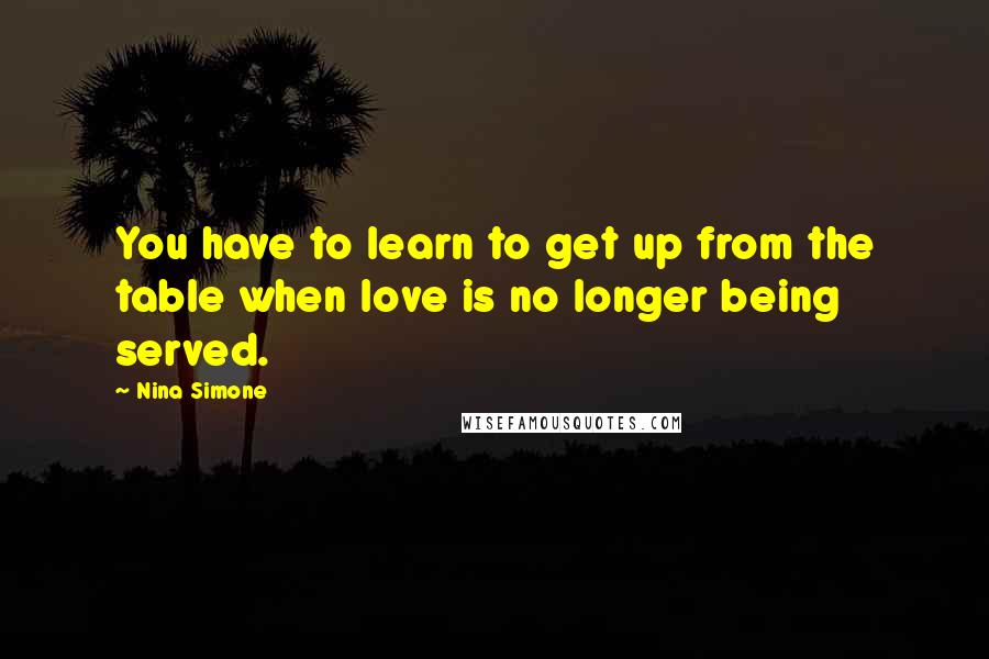 Nina Simone Quotes: You have to learn to get up from the table when love is no longer being served.