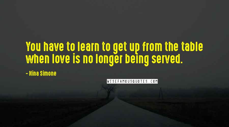 Nina Simone Quotes: You have to learn to get up from the table when love is no longer being served.