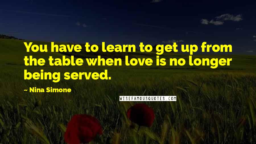 Nina Simone Quotes: You have to learn to get up from the table when love is no longer being served.