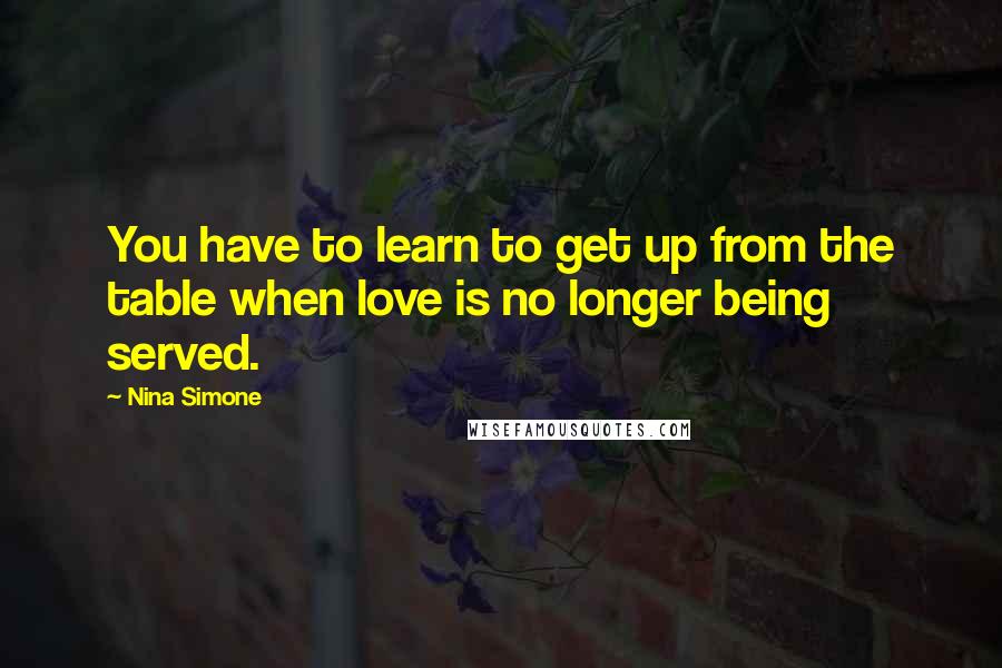 Nina Simone Quotes: You have to learn to get up from the table when love is no longer being served.