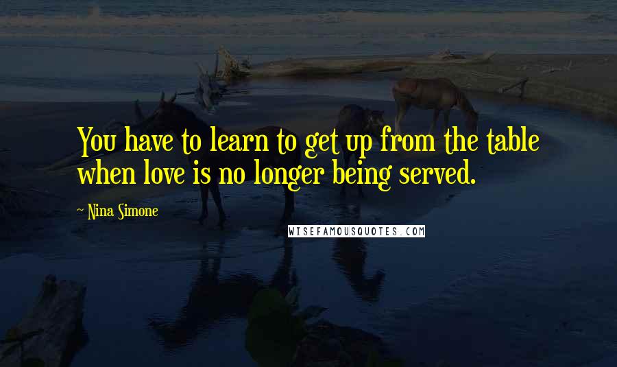 Nina Simone Quotes: You have to learn to get up from the table when love is no longer being served.