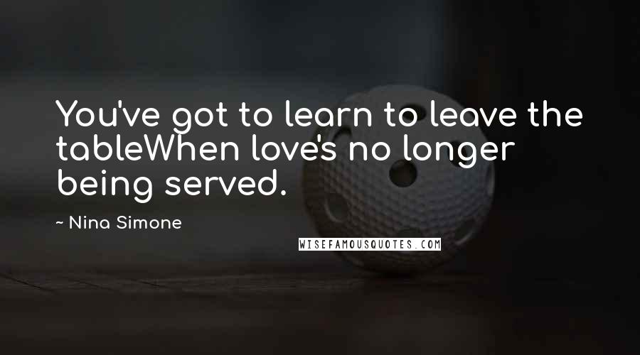 Nina Simone Quotes: You've got to learn to leave the tableWhen love's no longer being served.