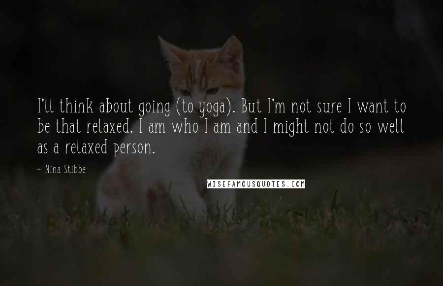 Nina Stibbe Quotes: I'll think about going (to yoga). But I'm not sure I want to be that relaxed. I am who I am and I might not do so well as a relaxed person.