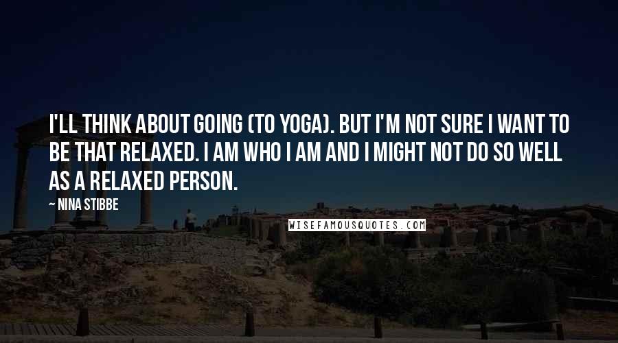 Nina Stibbe Quotes: I'll think about going (to yoga). But I'm not sure I want to be that relaxed. I am who I am and I might not do so well as a relaxed person.