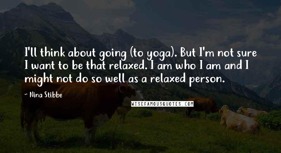 Nina Stibbe Quotes: I'll think about going (to yoga). But I'm not sure I want to be that relaxed. I am who I am and I might not do so well as a relaxed person.